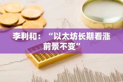 李利和:“以太坊长期看涨前景不变”
