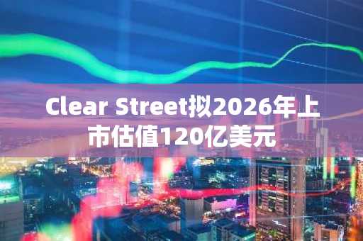 Clear Street拟2026年上市估值120亿美元