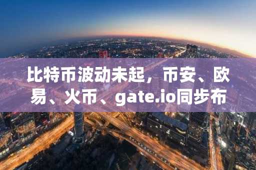 比特币波动未起，币安、欧易、火币、gate.io同步布局