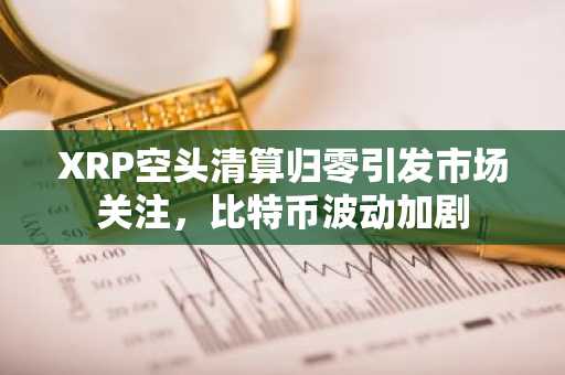 XRP空头清算归零引发市场关注，比特币波动加剧