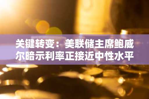 关键转变：美联储主席鲍威尔暗示利率正接近中性水平