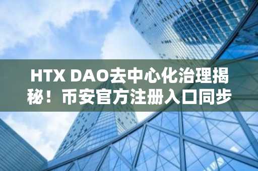 HTX DAO去中心化治理揭秘！币安官方注册入口同步推荐