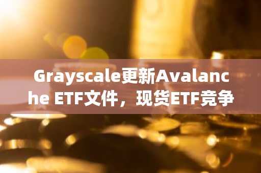 Grayscale更新Avalanche ETF文件,现货ETF竞争进入冲刺阶段