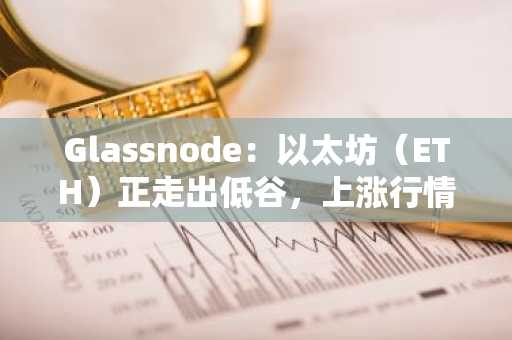 Glassnode：以太坊（ETH）正走出低谷，上涨行情才刚刚开始！