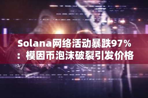 Solana网络活动暴跌97%：模因币泡沫破裂引发价格显著波动