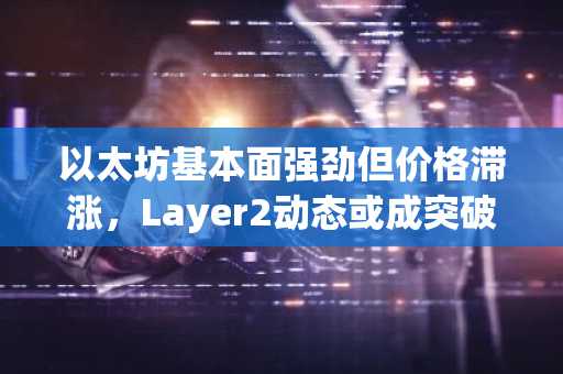 以太坊基本面强劲但价格滞涨，Layer2动态或成突破关键点