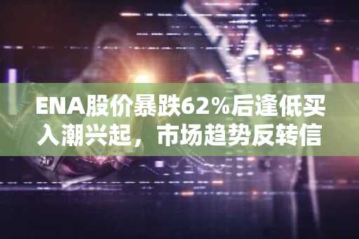 ENA股价暴跌62%后逢低买入潮兴起，市场趋势反转信号显现