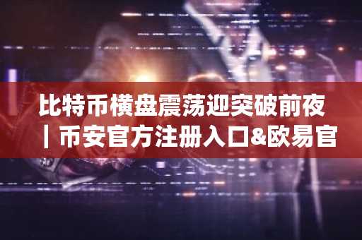 比特币横盘震荡迎突破前夜｜币安官方注册入口&欧易官方App下载