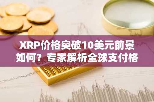 XRP价格突破10美元前景如何？专家解析全球支付格局