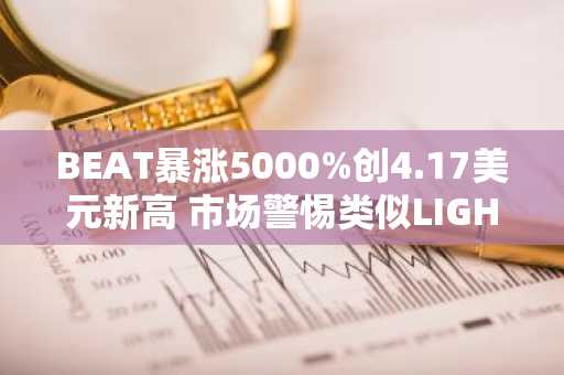 BEAT暴涨5000%创4.17美元新高 市场警惕类似LIGHT暴跌风险