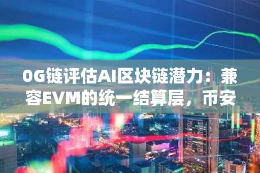 0G链评估AI区块链潜力：兼容EVM的统一结算层，币安官方注册入口同步开放