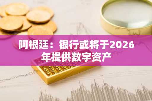 阿根廷：银行或将于2026年提供数字资产