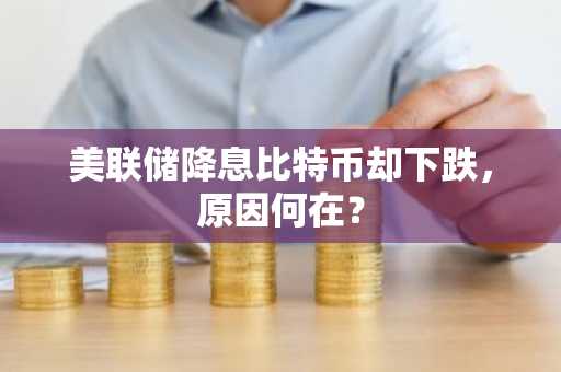 美联储降息比特币却下跌，原因何在？