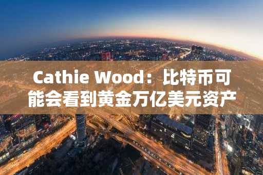 Cathie Wood：比特币可能会看到黄金万亿美元资产价值