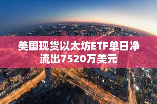 美国现货以太坊ETF单日净流出7520万美元