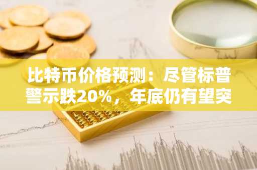 比特币价格预测：尽管标普警示跌20%，年底仍有望突破10万美元