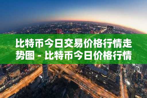 比特币今日交易价格行情走势图 - 比特币今日价格行情价格