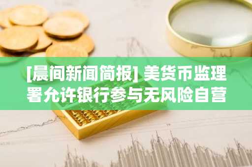 [晨间新闻简报] 美货币监理署允许银行参与无风险自营交易式加密货币业务 外