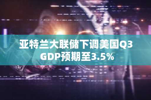 亚特兰大联储下调美国Q3 GDP预期至3.5%