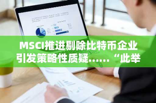 MSCI推进剔除比特币企业引发策略性质疑……“此举实为歧视加密货币政策”