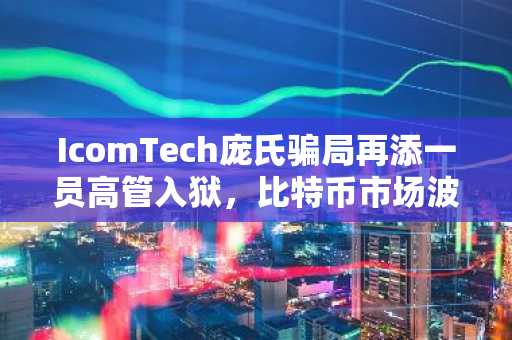 IcomTech庞氏骗局再添一员高管入狱,比特币市场波动受关注