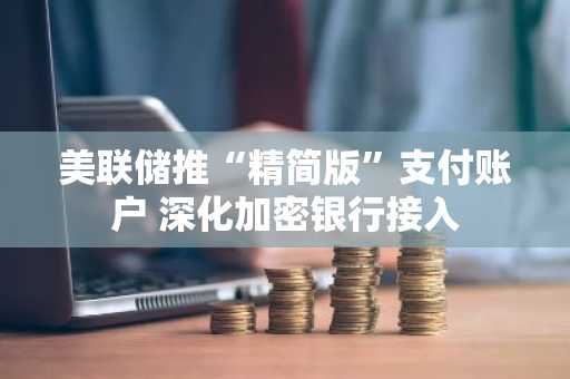 美联储推“精简版”支付账户 深化加密银行接入