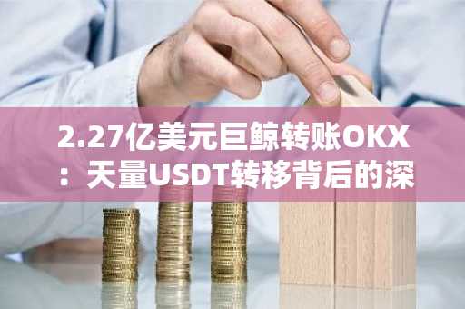 2.27亿美元巨鲸转账OKX：天量USDT转移背后的深意