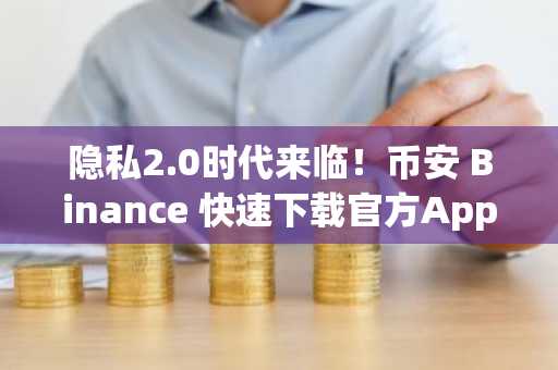隐私2.0时代来临！币安 Binance 快速下载官方App，解锁加密共享状态新体验