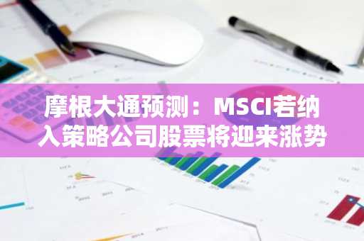 摩根大通预测:MSCI若纳入策略公司股票将迎来涨势