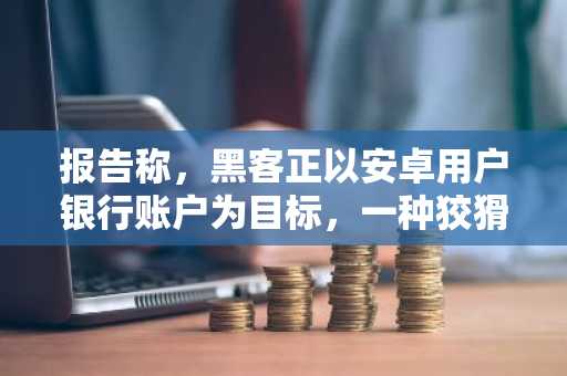 报告称，黑客正以安卓用户银行账户为目标，一种狡猾的新型恶意软件正在传播。