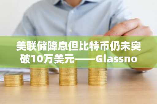 美联储降息但比特币仍未突破10万美元——Glassnode深度解析