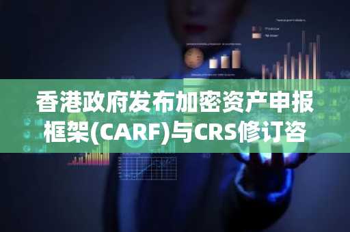 香港政府发布加密资产申报框架(CARF)与CRS修订咨询报告:核心内容与行业影响解析