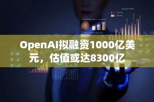 OpenAI拟融资1000亿美元，估值或达8300亿