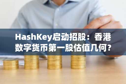 HashKey启动招股：香港数字货币第一股估值几何？