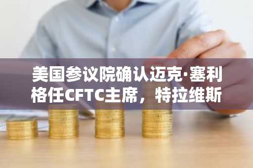 美国参议院确认迈克·塞利格任CFTC主席,特拉维斯·希尔任FDIC主席