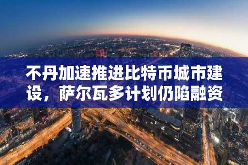 不丹加速推进比特币城市建设，萨尔瓦多计划仍陷融资困境