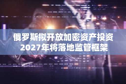 俄罗斯拟开放加密资产投资 2027年将落地监管框架
