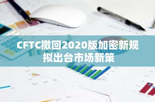 CFTC撤回2020版加密新规 拟出台市场新策