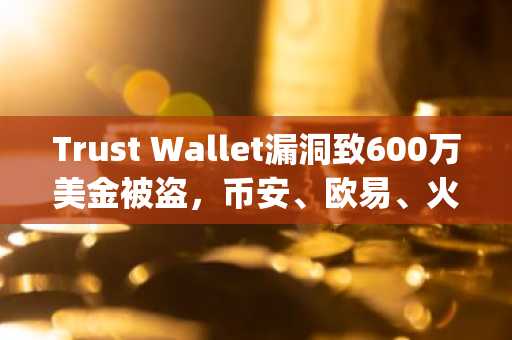 Trust Wallet漏洞致600万美金被盗，币安、欧易、火币、gate.io紧急提醒用户安全