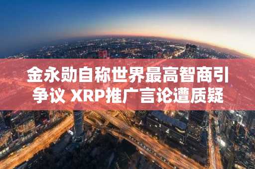 金永勋自称世界最高智商引争议 XRP推广言论遭质疑