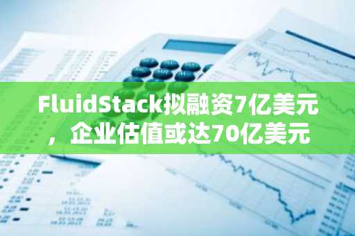 FluidStack拟融资7亿美元，企业估值或达70亿美元