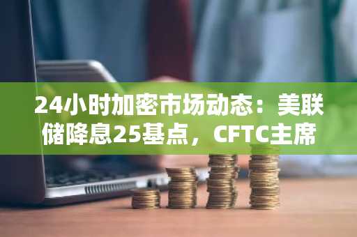 24小时加密市场动态：美联储降息25基点，CFTC主席称比特币将成衍生品市场抵押品