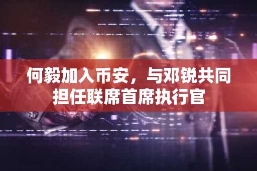 何毅加入币安，与邓锐共同担任联席首席执行官