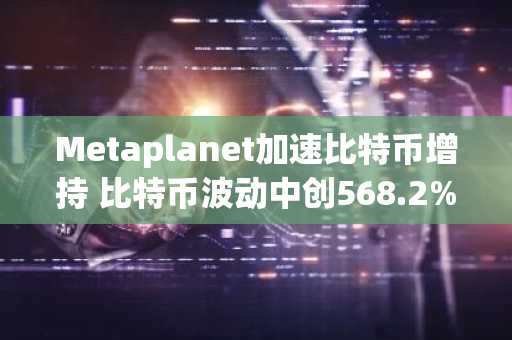 Metaplanet加速比特币增持 比特币波动中创568.2%收益率纪录 币安官方交易所