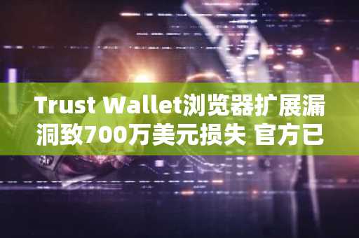 Trust Wallet浏览器扩展漏洞致700万美元损失 官方已承诺全额赔偿
