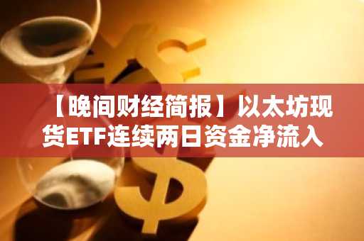 【晚间财经简报】以太坊现货ETF连续两日资金净流入，累计达1.75亿美元