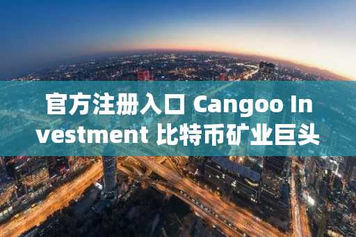 官方注册入口 Cangoo Investment 比特币矿业巨头获1050万美元战略注资