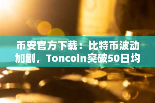 币安官方下载：比特币波动加剧，Toncoin突破50日均线